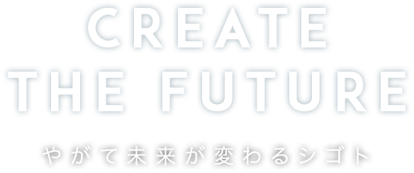 CREATE THE FUTURE やがて未来が変わるシゴト